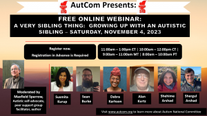 Flyer announcing the webinar, including AutCom logo (red hand-held torch of justice) and photos of presenters. Text: AutCom Presents: Free Online Webinar: A Very Sibling Thing: Growing Up with an Autistic Sibling – Saturday, November 4, 2023. Register now. Registration in Advance is Required. 11:00am-1:00pm ET / 10:00am-12:pm CT / 9:00am-11:00am MT / 8:00-10:00am PT. Photo of moderator Maxfield Sparrow, Autistic self-advocate, peer support group facilitator, author. Photos of panelists: Susmita Kurup, Sean Burke, Debra Karhson, Alan Kurtz, Shehime Arshad, Shergul Arshad.